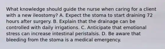 What knowledge should guide the nurse when caring for a client with a new ileostomy? A. Expect the stoma to start draining 72 hours after surgery. B. Explain that the drainage can be controlled with daily irrigations. C. Anticipate that emotional stress can increase intestinal peristalsis. D. Be aware that bleeding from the stoma is a medical emergency.