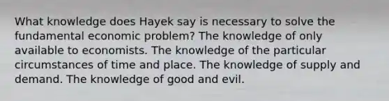 What knowledge does Hayek say is necessary to solve the fundamental economic problem? The knowledge of only available to economists. The knowledge of the particular circumstances of time and place. The knowledge of supply and demand. The knowledge of good and evil.