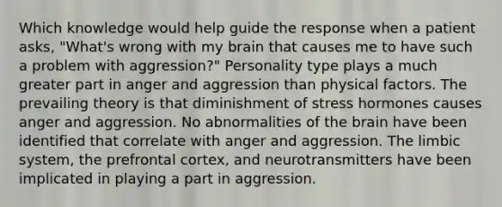 Which knowledge would help guide the response when a patient asks, "What's wrong with my brain that causes me to have such a problem with aggression?" Personality type plays a much greater part in anger and aggression than physical factors. The prevailing theory is that diminishment of stress hormones causes anger and aggression. No abnormalities of the brain have been identified that correlate with anger and aggression. The limbic system, the prefrontal cortex, and neurotransmitters have been implicated in playing a part in aggression.