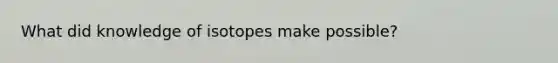 What did knowledge of isotopes make possible?