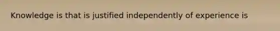 Knowledge is that is justified independently of experience is