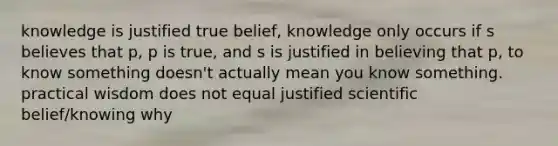 knowledge is justified true belief, knowledge only occurs if s believes that p, p is true, and s is justified in believing that p, to know something doesn't actually mean you know something. practical wisdom does not equal justified scientific belief/knowing why