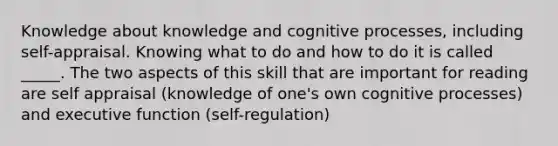 Knowledge about knowledge and cognitive processes, including self-appraisal. Knowing what to do and how to do it is called _____. The two aspects of this skill that are important for reading are self appraisal (knowledge of one's own cognitive processes) and executive function (self-regulation)