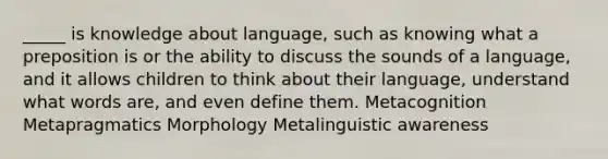 _____ is knowledge about language, such as knowing what a preposition is or the ability to discuss the sounds of a language, and it allows children to think about their language, understand what words are, and even define them. Metacognition Metapragmatics Morphology Metalinguistic awareness