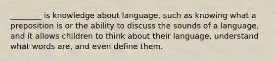 ________ is knowledge about language, such as knowing what a preposition is or the ability to discuss the sounds of a language, and it allows children to think about their language, understand what words are, and even define them.