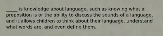 _____ is knowledge about language, such as knowing what a preposition is or the ability to discuss the sounds of a language, and it allows children to think about their language, understand what words are, and even define them.