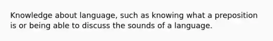 Knowledge about language, such as knowing what a preposition is or being able to discuss the sounds of a language.