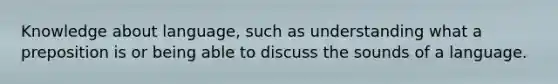 Knowledge about language, such as understanding what a preposition is or being able to discuss the sounds of a language.