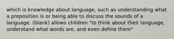 which is knowledge about language, such as understanding what a preposition is or being able to discuss the sounds of a language. (blank) allows children "to think about their language, understand what words are, and even define them"