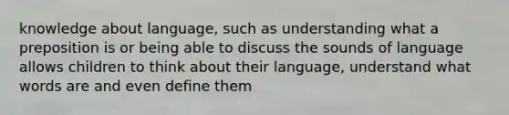 knowledge about language, such as understanding what a preposition is or being able to discuss the sounds of language allows children to think about their language, understand what words are and even define them