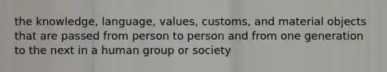 the knowledge, language, values, customs, and material objects that are passed from person to person and from one generation to the next in a human group or society