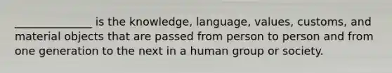 ______________ is the knowledge, language, values, customs, and material objects that are passed from person to person and from one generation to the next in a human group or society.