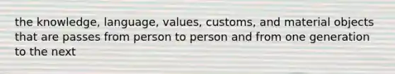 the knowledge, language, values, customs, and material objects that are passes from person to person and from one generation to the next