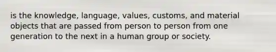 is the knowledge, language, values, customs, and material objects that are passed from person to person from one generation to the next in a human group or society.