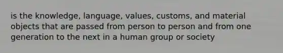 is the knowledge, language, values, customs, and material objects that are passed from person to person and from one generation to the next in a human group or society