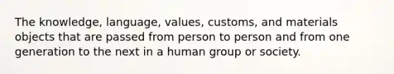 The knowledge, language, values, customs, and materials objects that are passed from person to person and from one generation to the next in a human group or society.