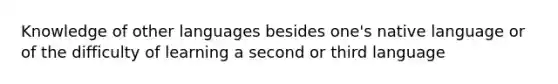 Knowledge of other languages besides one's native language or of the difficulty of learning a second or third language