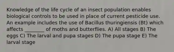 Knowledge of the life cycle of an insect population enables biological controls to be used in place of current pesticide use. An example includes the use of Bacillus thuringiensis (Bt) which affects ________ of moths and butterflies. A) All stages B) The eggs C) The larval and pupa stages D) The pupa stage E) The larval stage