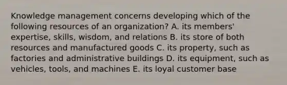 Knowledge management concerns developing which of the following resources of an organization? A. its members' expertise, skills, wisdom, and relations B. its store of both resources and manufactured goods C. its property, such as factories and administrative buildings D. its equipment, such as vehicles, tools, and machines E. its loyal customer base