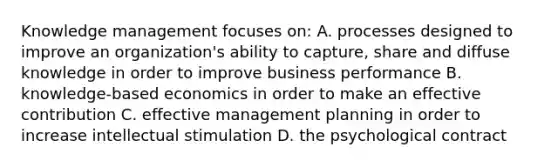 Knowledge management focuses on: A. processes designed to improve an organization's ability to capture, share and diffuse knowledge in order to improve business performance B. knowledge-based economics in order to make an effective contribution C. effective management planning in order to increase intellectual stimulation D. the psychological contract