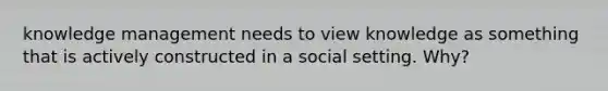 knowledge management needs to view knowledge as something that is actively constructed in a social setting. Why?