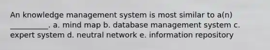 An knowledge management system is most similar to a(n) __________. a. mind map b. database management system c. expert system d. neutral network e. information repository