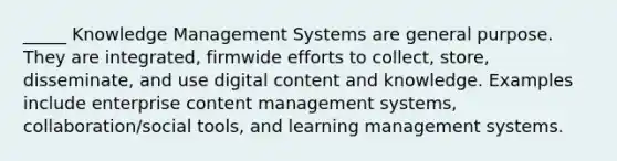 _____ Knowledge Management Systems are general purpose. They are integrated, firmwide efforts to collect, store, disseminate, and use digital content and knowledge. Examples include enterprise content management systems, collaboration/social tools, and learning management systems.