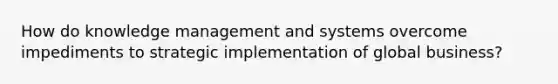 How do knowledge management and systems overcome impediments to strategic implementation of global business?