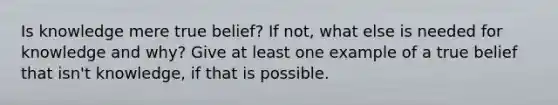 Is knowledge mere true belief? If not, what else is needed for knowledge and why? Give at least one example of a true belief that isn't knowledge, if that is possible.