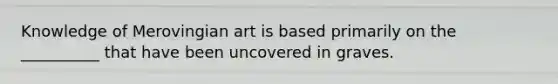 Knowledge of Merovingian art is based primarily on the __________ that have been uncovered in graves.