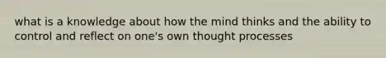 what is a knowledge about how the mind thinks and the ability to control and reflect on one's own thought processes