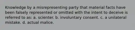 Knowledge by a misrepresenting party that material facts have been falsely represented or omitted with the intent to deceive is referred to as: a. scienter. b. involuntary consent. c. a unilateral mistake. d. actual malice.