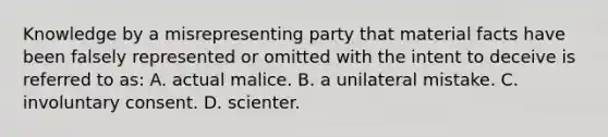 Knowledge by a misrepresenting party that material facts have been falsely represented or omitted with the intent to deceive is referred to as: A. actual malice. B. a unilateral mistake. C. involuntary consent. D. scienter.