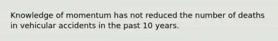 Knowledge of momentum has not reduced the number of deaths in vehicular accidents in the past 10 years.