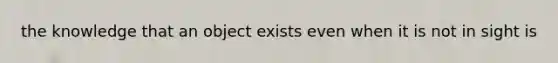 the knowledge that an object exists even when it is not in sight is