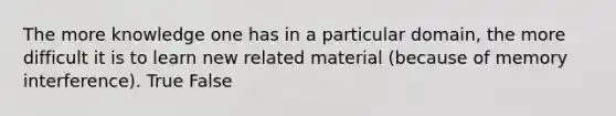 The more knowledge one has in a particular domain, the more difficult it is to learn new related material (because of memory interference). True False