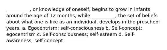 __________, or knowledge of oneself, begins to grow in infants around the age of 12 months, while __________, the set of beliefs about what one is like as an individual, develops in the preschool years. a. Egocentrism; self-consciousness b. Self-concept; egocentrism c. Self-consciousness; self-esteem d. Self-awareness; self-concept