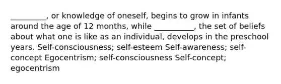 _________, or knowledge of oneself, begins to grow in infants around the age of 12 months, while __________, the set of beliefs about what one is like as an individual, develops in the preschool years. Self-consciousness; self-esteem Self-awareness; self-concept Egocentrism; self-consciousness Self-concept; egocentrism