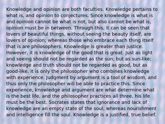 Knowledge and opinion are both faculties. Knowledge pertains to what is, and opinion to conjectures. Since knowledge is what is and opinion cannot be what is not, but also cannot be what is, opinion must be in between. Through this, it can be seen that lovers of beautiful things, without seeing the beauty itself, are lovers of opinion; whereas those who embrace each thing itself that is are philosophers. Knowledge is greater than justice. However, it is knowledge of the good that is great. Just as light and seeing should not be regarded as the sun, but as sun-like; knowledge and truth should not be regarded as good, but as good-like. It is only the philosopher who combines knowledge with experience. Judgment by argument is a tool of wisdom, and thus only the philosopher will be able to practice this. Since experience, knowledge and argument are what determine what is the best life, and the philosopher practices all three, his life must be the best. Socrates states that ignorance and lack of knowledge are an empty state of the soul, whereas nourishment and intelligence fill the soul. Knowledge is a justified, true belief.