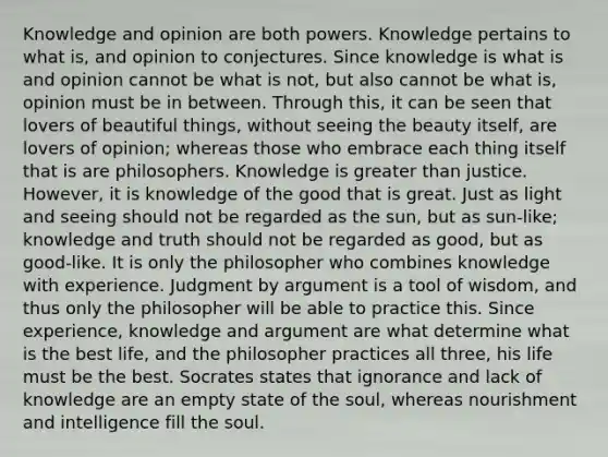 Knowledge and opinion are both powers. Knowledge pertains to what is, and opinion to conjectures. Since knowledge is what is and opinion cannot be what is not, but also cannot be what is, opinion must be in between. Through this, it can be seen that lovers of beautiful things, without seeing the beauty itself, are lovers of opinion; whereas those who embrace each thing itself that is are philosophers. Knowledge is greater than justice. However, it is knowledge of the good that is great. Just as light and seeing should not be regarded as the sun, but as sun-like; knowledge and truth should not be regarded as good, but as good-like. It is only the philosopher who combines knowledge with experience. Judgment by argument is a tool of wisdom, and thus only the philosopher will be able to practice this. Since experience, knowledge and argument are what determine what is the best life, and the philosopher practices all three, his life must be the best. Socrates states that ignorance and lack of knowledge are an empty state of the soul, whereas nourishment and intelligence fill the soul.