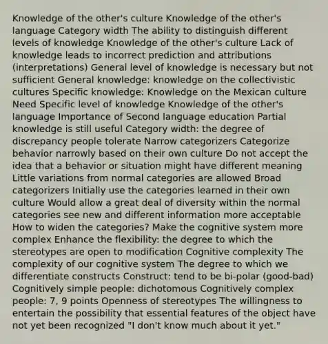 Knowledge of the other's culture Knowledge of the other's language Category width The ability to distinguish different levels of knowledge Knowledge of the other's culture Lack of knowledge leads to incorrect prediction and attributions (interpretations) General level of knowledge is necessary but not sufficient General knowledge: knowledge on the collectivistic cultures Specific knowledge: Knowledge on the Mexican culture Need Specific level of knowledge Knowledge of the other's language Importance of Second language education Partial knowledge is still useful Category width: the degree of discrepancy people tolerate Narrow categorizers Categorize behavior narrowly based on their own culture Do not accept the idea that a behavior or situation might have different meaning Little variations from normal categories are allowed Broad categorizers Initially use the categories learned in their own culture Would allow a great deal of diversity within the normal categories see new and different information more acceptable How to widen the categories? Make the cognitive system more complex Enhance the flexibility: the degree to which the stereotypes are open to modification Cognitive complexity The complexity of our cognitive system The degree to which we differentiate constructs Construct: tend to be bi-polar (good-bad) Cognitively simple people: dichotomous Cognitively complex people: 7, 9 points Openness of stereotypes The willingness to entertain the possibility that essential features of the object have not yet been recognized "I don't know much about it yet."