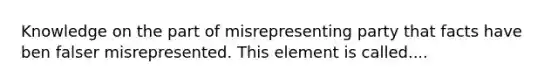 Knowledge on the part of misrepresenting party that facts have ben falser misrepresented. This element is called....