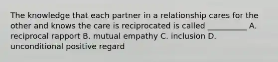 The knowledge that each partner in a relationship cares for the other and knows the care is reciprocated is called __________ A. reciprocal rapport B. mutual empathy C. inclusion D. unconditional positive regard