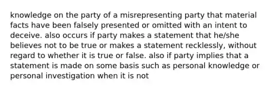 knowledge on the party of a misrepresenting party that material facts have been falsely presented or omitted with an intent to deceive. also occurs if party makes a statement that he/she believes not to be true or makes a statement recklessly, without regard to whether it is true or false. also if party implies that a statement is made on some basis such as personal knowledge or personal investigation when it is not