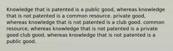 Knowledge that is patented is a public good, whereas knowledge that is not patented is a common resource. private good, whereas knowledge that is not patented is a club good. common resource, whereas knowledge that is not patented is a private good club good, whereas knowledge that is not patented is a public good.