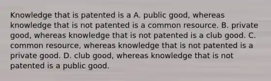 Knowledge that is patented is a A. public good, whereas knowledge that is not patented is a common resource. B. private good, whereas knowledge that is not patented is a club good. C. common resource, whereas knowledge that is not patented is a private good. D. club good, whereas knowledge that is not patented is a public good.