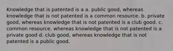 Knowledge that is patented is a a. public good, whereas knowledge that is not patented is a common resource. b. private good, whereas knowledge that is not patented is a club good. c. common resource, whereas knowledge that is not patented is a private good d. club good, whereas knowledge that is not patented is a public good.