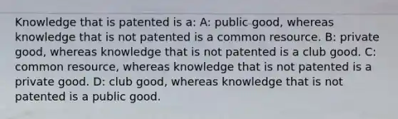 Knowledge that is patented is a: A: public good, whereas knowledge that is not patented is a common resource. B: private good, whereas knowledge that is not patented is a club good. C: common resource, whereas knowledge that is not patented is a private good. D: club good, whereas knowledge that is not patented is a public good.