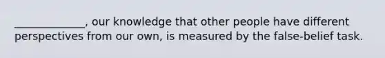 _____________, our knowledge that other people have different perspectives from our own, is measured by the false-belief task.