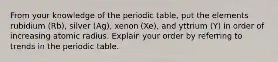 From your knowledge of the periodic table, put the elements rubidium (Rb), silver (Ag), xenon (Xe), and yttrium (Y) in order of increasing atomic radius. Explain your order by referring to trends in the periodic table.